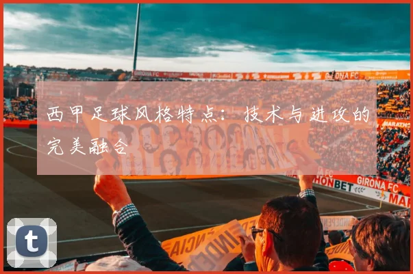 西甲足球风格特点:技术与进攻的完美融合