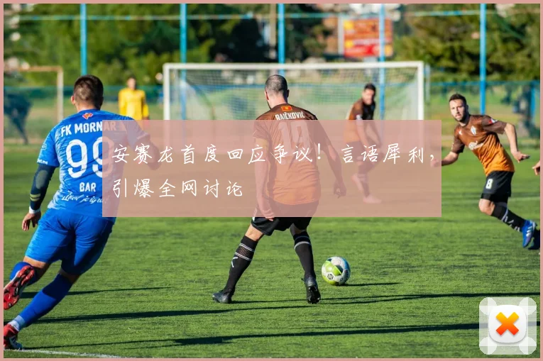 安赛龙首度回应争议!言语犀利,引爆全网讨论