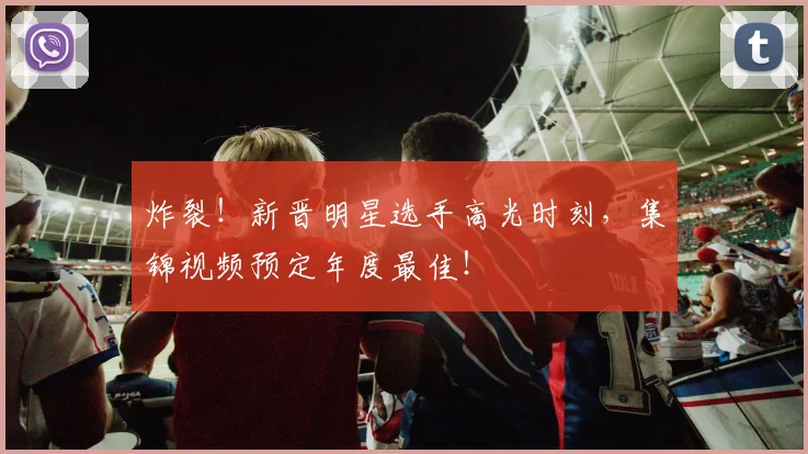 炸裂!新晋明星选手高光时刻,集锦视频预定年度最佳!
