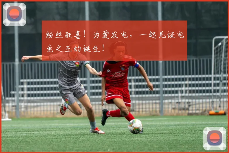 粉丝狂喜!为爱发电,一起见证电竞之王的诞生!