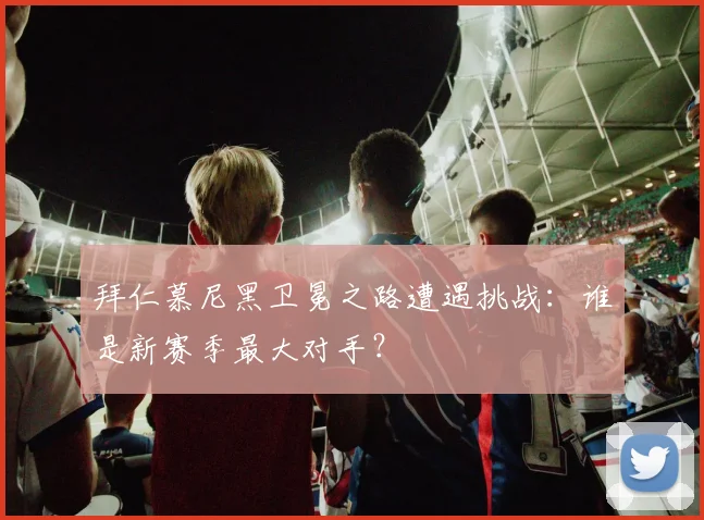 拜仁慕尼黑卫冕之路遭遇挑战:谁是新赛季最大对手?