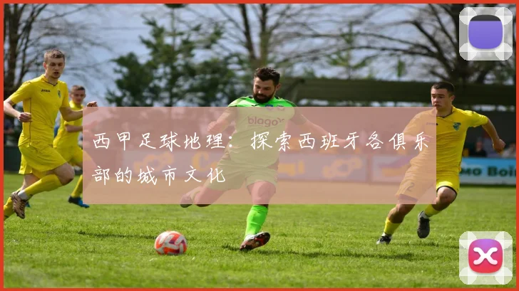 西甲足球地理：探索西班牙各俱乐部的城市文化