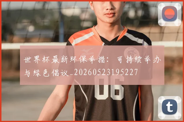 世界杯最新环保举措:可持续举办与绿色倡议_20260523195227