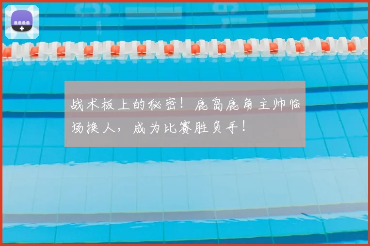 战术板上的秘密!鹿岛鹿角主帅临场换人,成为比赛胜负手!
