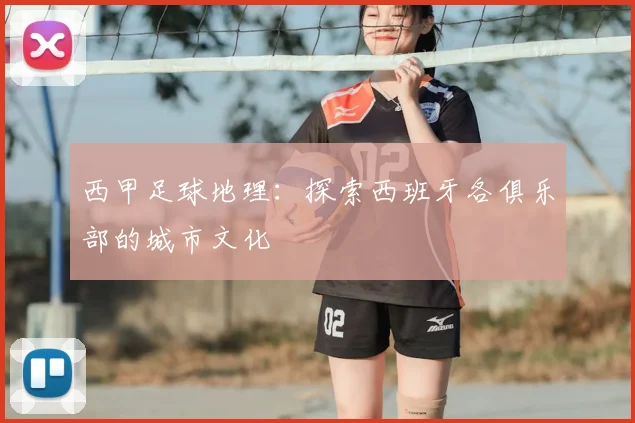 西甲足球地理:探索西班牙各俱乐部的城市文化