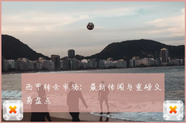 西甲转会市场：最新传闻与重磅交易盘点