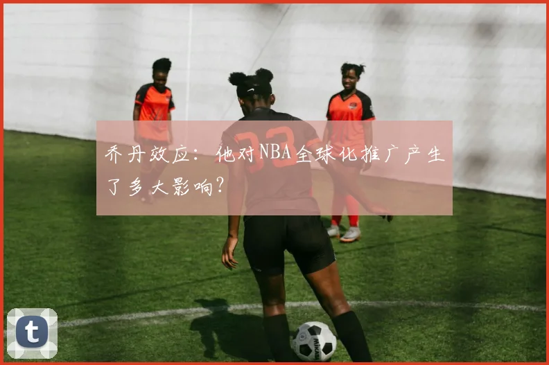乔丹效应：他对NBA全球化推广产生了多大影响？