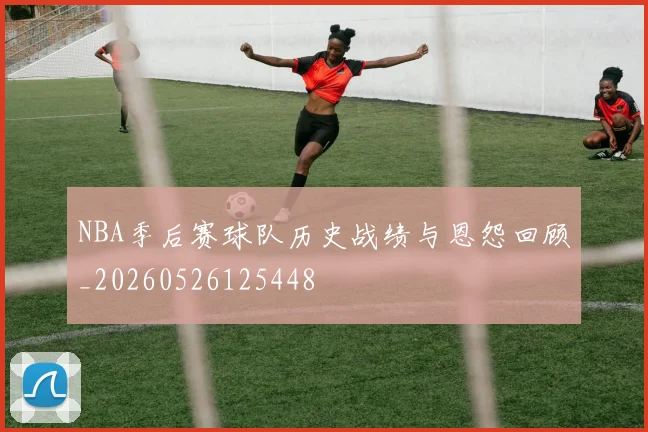 NBA季后赛球队历史战绩与恩怨回顾_20260526125448