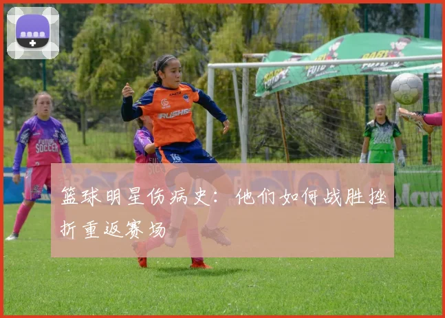 篮球明星伤病史:他们如何战胜挫折重返赛场