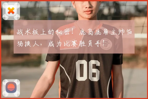 战术板上的秘密!鹿岛鹿角主帅临场换人,成为比赛胜负手!